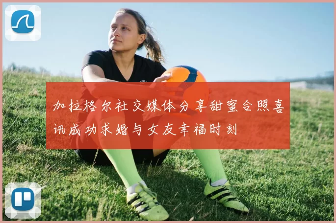 加拉格尔社交媒体分享甜蜜合照喜讯成功求婚与女友幸福时刻