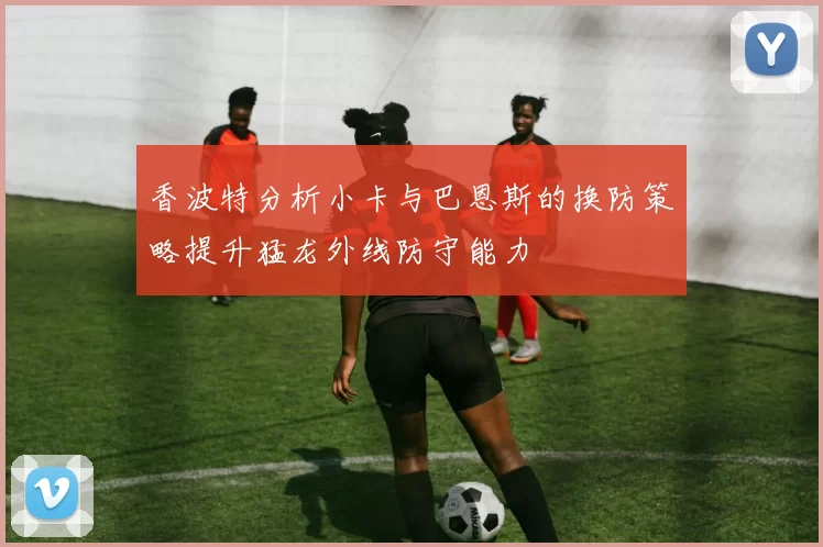 香波特分析小卡与巴恩斯的换防策略提升猛龙外线防守能力