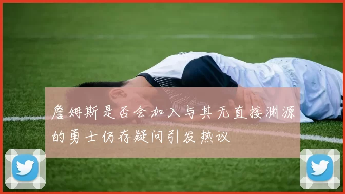 詹姆斯是否会加入与其无直接渊源的勇士仍存疑问引发热议